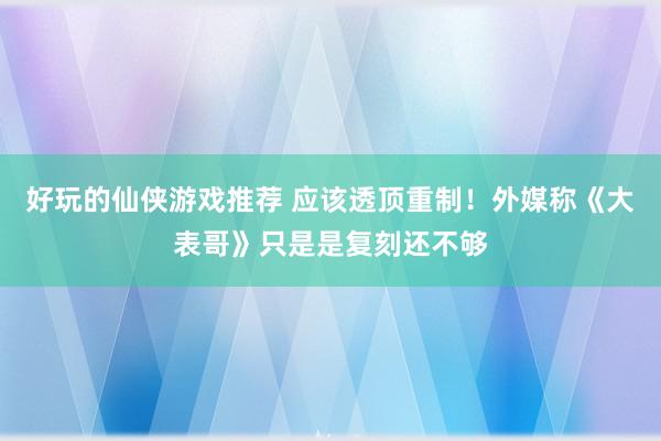 好玩的仙侠游戏推荐 应该透顶重制！外媒称《大表哥》只是是复刻还不够