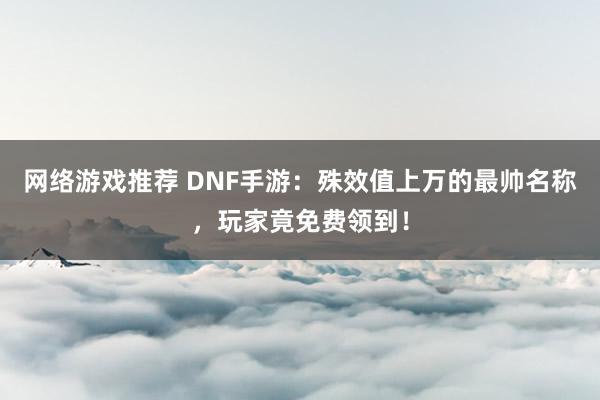 网络游戏推荐 DNF手游：殊效值上万的最帅名称，玩家竟免费领到！