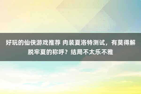 好玩的仙侠游戏推荐 肉装夏洛特测试，有莫得解脱牢夏的称呼？结局不太乐不雅