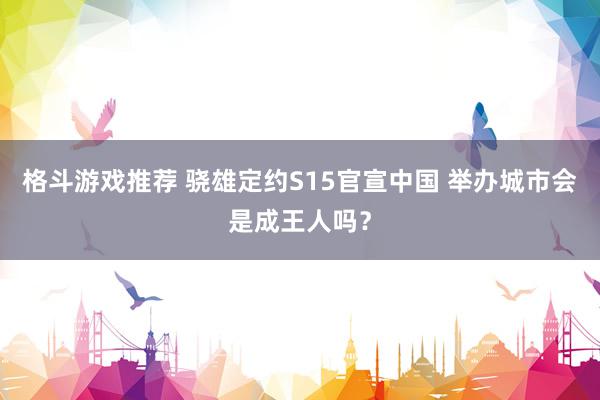 格斗游戏推荐 骁雄定约S15官宣中国 举办城市会是成王人吗？