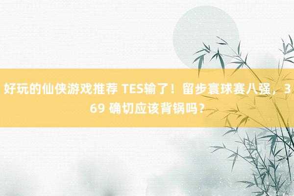 好玩的仙侠游戏推荐 TES输了！留步寰球赛八强，369 确切应该背锅吗？