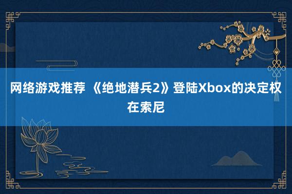 网络游戏推荐 《绝地潜兵2》登陆Xbox的决定权在索尼