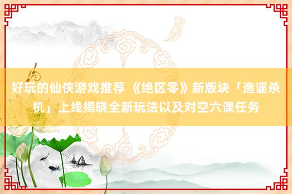 好玩的仙侠游戏推荐 《绝区零》新版块「造谣杀机」上线揭晓全新玩法以及对空六课任务