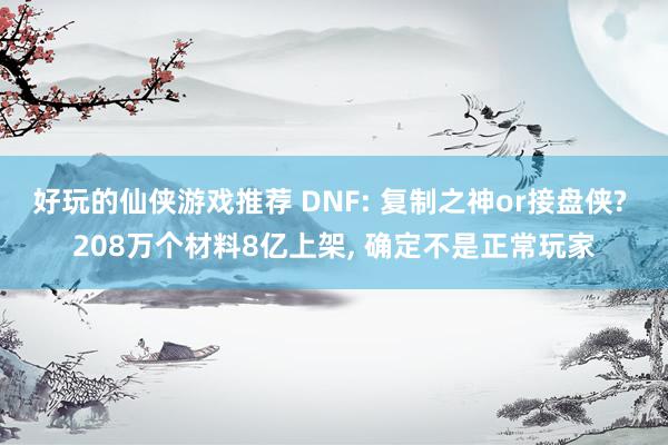 好玩的仙侠游戏推荐 DNF: 复制之神or接盘侠? 208万个材料8亿上架, 确定不是正常玩家