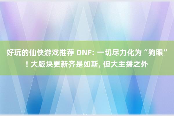 好玩的仙侠游戏推荐 DNF: 一切尽力化为“狗眼”! 大版块更新齐是如斯, 但大主播之外