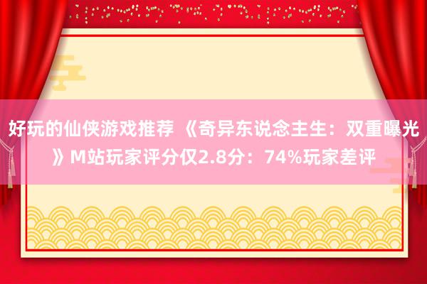 好玩的仙侠游戏推荐 《奇异东说念主生：双重曝光》M站玩家评分仅2.8分：74%玩家差评