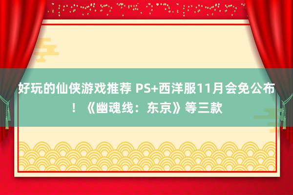 好玩的仙侠游戏推荐 PS+西洋服11月会免公布！《幽魂线：东京》等三款