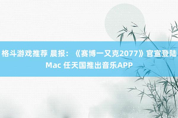 格斗游戏推荐 晨报：《赛博一又克2077》官宣登陆Mac 任天国推出音乐APP