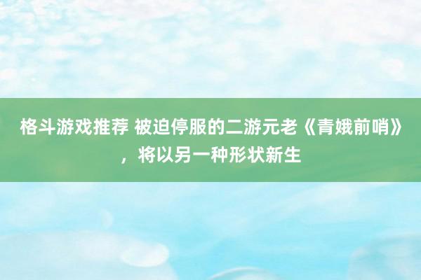 格斗游戏推荐 被迫停服的二游元老《青娥前哨》，将以另一种形状新生