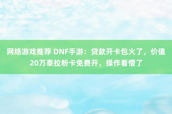 网络游戏推荐 DNF手游：贷款开卡包火了，价值20万泰拉粉卡免费开，操作看懵了