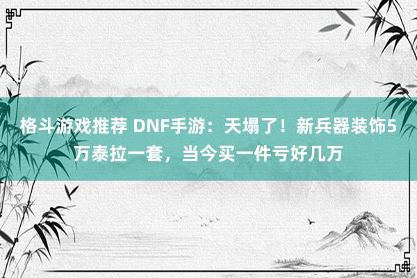 格斗游戏推荐 DNF手游：天塌了！新兵器装饰5万泰拉一套，当今买一件亏好几万