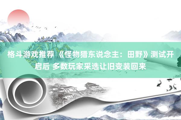 格斗游戏推荐 《怪物猎东说念主：田野》测试开启后 多数玩家采选让旧变装回来