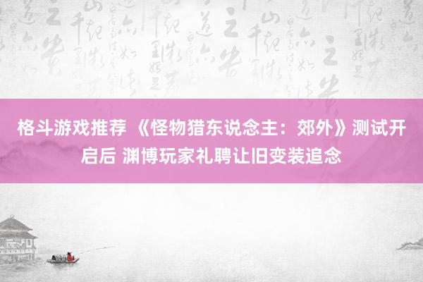 格斗游戏推荐 《怪物猎东说念主：郊外》测试开启后 渊博玩家礼聘让旧变装追念