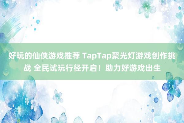 好玩的仙侠游戏推荐 TapTap聚光灯游戏创作挑战 全民试玩行径开启！助力好游戏出生