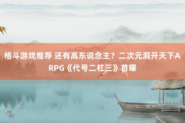 格斗游戏推荐 还有高东说念主？二次元洞开天下ARPG《代号二杠三》首曝