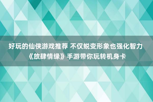 好玩的仙侠游戏推荐 不仅蜕变形象也强化智力 《放肆情缘》手游带你玩转机身卡