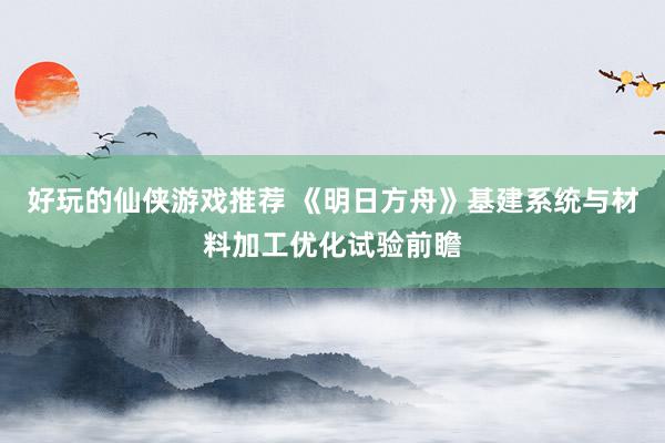 好玩的仙侠游戏推荐 《明日方舟》基建系统与材料加工优化试验前瞻