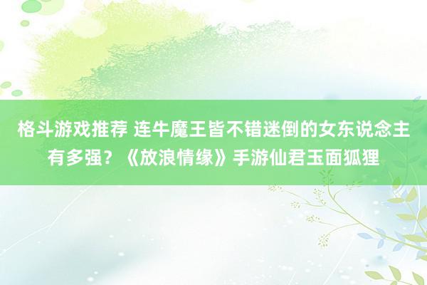 格斗游戏推荐 连牛魔王皆不错迷倒的女东说念主有多强？《放浪情缘》手游仙君玉面狐狸