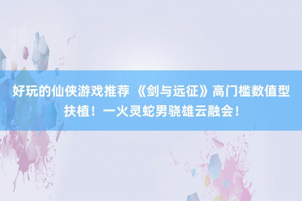 好玩的仙侠游戏推荐 《剑与远征》高门槛数值型扶植！一火灵蛇男骁雄云融会！