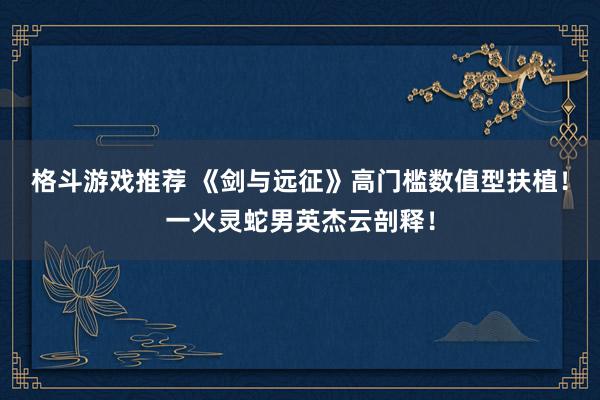 格斗游戏推荐 《剑与远征》高门槛数值型扶植！一火灵蛇男英杰云剖释！