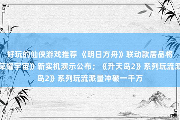 好玩的仙侠游戏推荐 《明日方舟》联动款居品将推出；《王者荣耀宇宙》新实机演示公布；《升天岛2》系列玩流派量冲破一千万