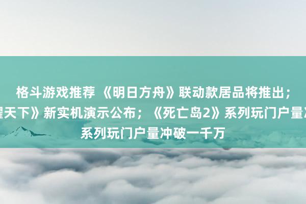 格斗游戏推荐 《明日方舟》联动款居品将推出；《王者荣耀天下》新实机演示公布；《死亡岛2》系列玩门户量冲破一千万