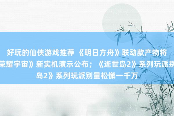 好玩的仙侠游戏推荐 《明日方舟》联动款产物将推出；《王者荣耀宇宙》新实机演示公布；《逝世岛2》系列玩派别量松懈一千万