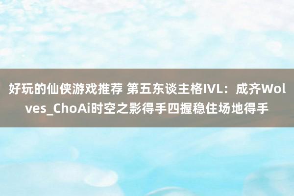 好玩的仙侠游戏推荐 第五东谈主格IVL：成齐Wolves_ChoAi时空之影得手四握稳住场地得手