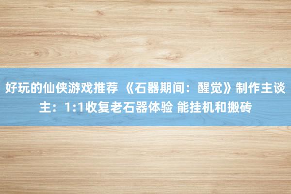 好玩的仙侠游戏推荐 《石器期间：醒觉》制作主谈主：1:1收复老石器体验 能挂机和搬砖