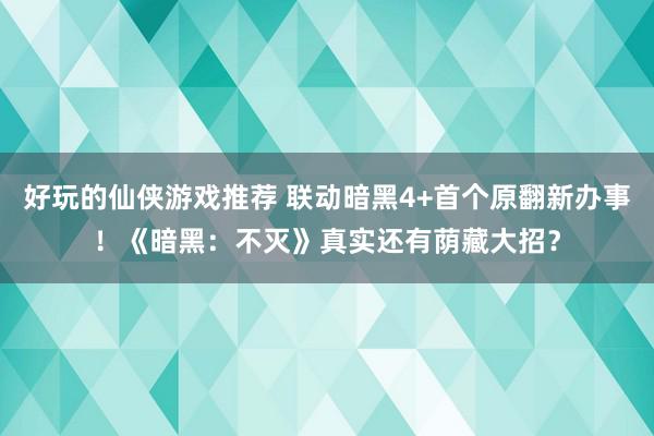 好玩的仙侠游戏推荐 联动暗黑4+首个原翻新办事！《暗黑：不灭》真实还有荫藏大招？