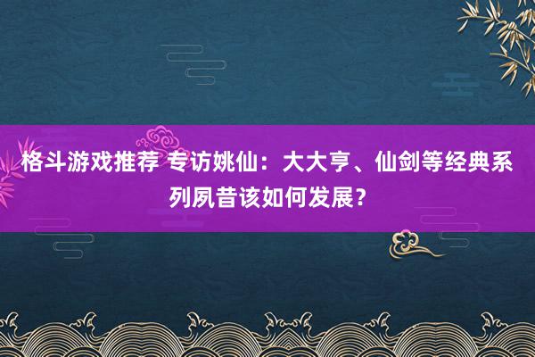 格斗游戏推荐 专访姚仙：大大亨、仙剑等经典系列夙昔该如何发展？