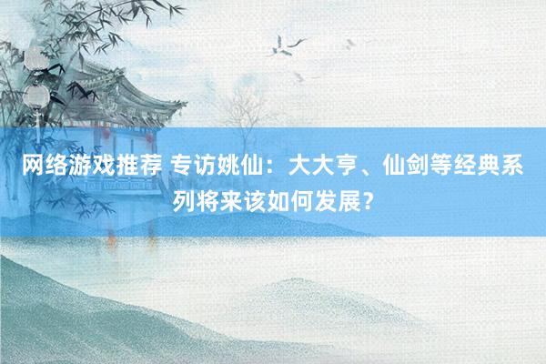 网络游戏推荐 专访姚仙：大大亨、仙剑等经典系列将来该如何发展？