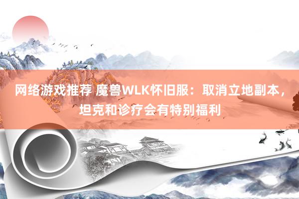 网络游戏推荐 魔兽WLK怀旧服：取消立地副本，坦克和诊疗会有特别福利