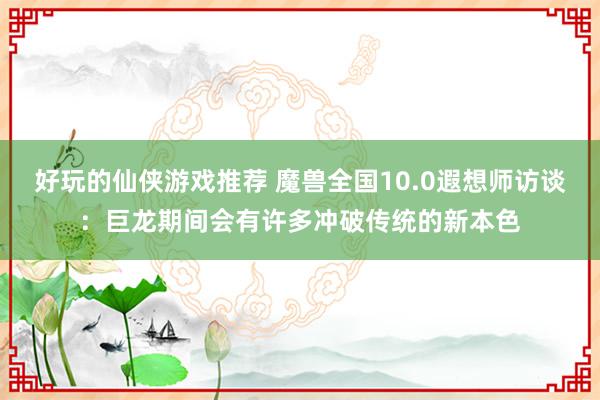 好玩的仙侠游戏推荐 魔兽全国10.0遐想师访谈：巨龙期间会有许多冲破传统的新本色