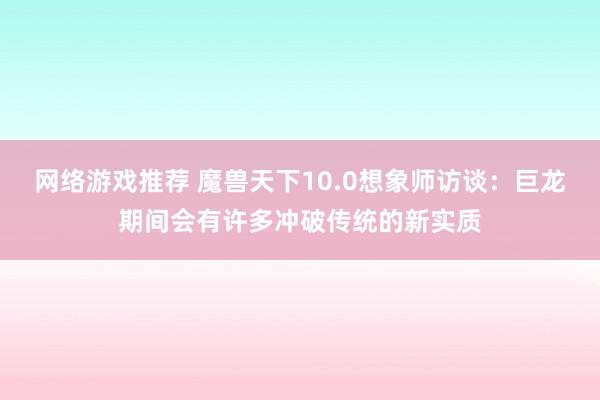 网络游戏推荐 魔兽天下10.0想象师访谈：巨龙期间会有许多冲破传统的新实质