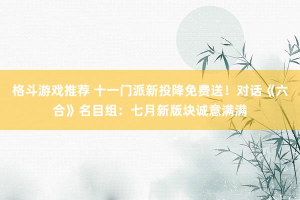 格斗游戏推荐 十一门派新投降免费送！对话《六合》名目组：七月新版块诚意满满