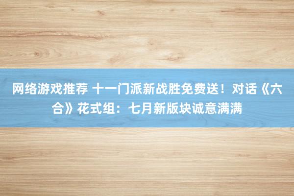 网络游戏推荐 十一门派新战胜免费送！对话《六合》花式组：七月新版块诚意满满