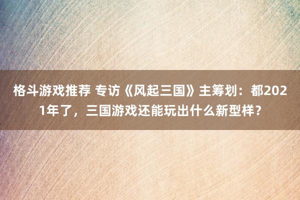 格斗游戏推荐 专访《风起三国》主筹划：都2021年了，三国游戏还能玩出什么新型样？