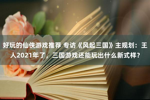 好玩的仙侠游戏推荐 专访《风起三国》主规划：王人2021年了，三国游戏还能玩出什么新式样？