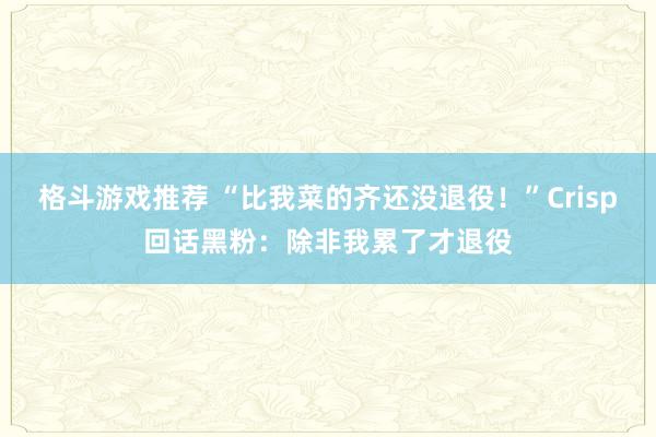 格斗游戏推荐 “比我菜的齐还没退役！”Crisp回话黑粉：除非我累了才退役