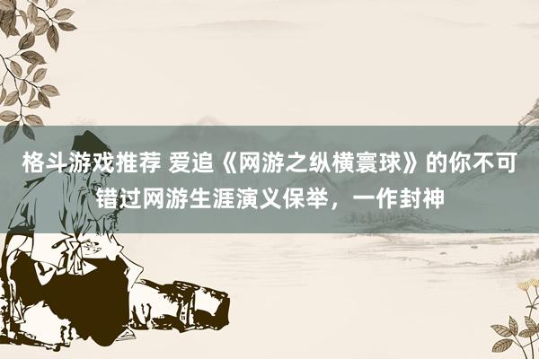 格斗游戏推荐 爱追《网游之纵横寰球》的你不可错过网游生涯演义保举，一作封神