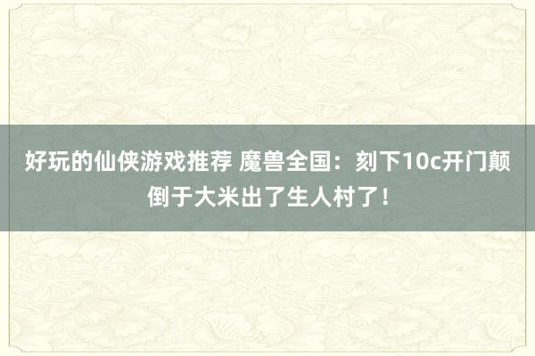 好玩的仙侠游戏推荐 魔兽全国：刻下10c开门颠倒于大米出了生人村了！