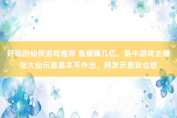 好玩的仙侠游戏推荐 直播赚几亿，最牛游戏主播张大仙示意基本不外出，网友示意我也想