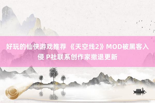 好玩的仙侠游戏推荐 《天空线2》MOD被黑客入侵 P社联系创作家撤退更新