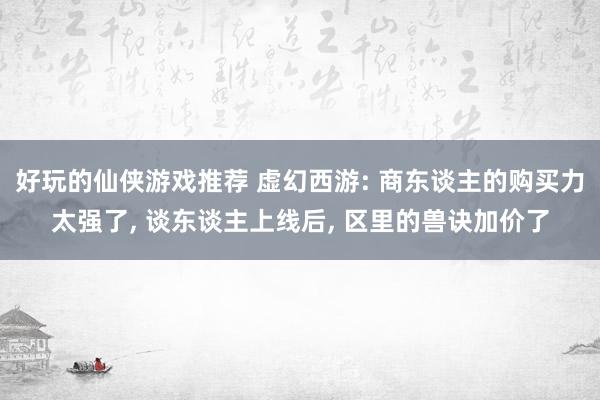 好玩的仙侠游戏推荐 虚幻西游: 商东谈主的购买力太强了, 谈东谈主上线后, 区里的兽诀加价了