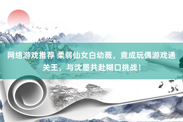 网络游戏推荐 柔弱仙女白幼薇，竟成玩偶游戏通关王，与沈墨共赴糊口挑战！