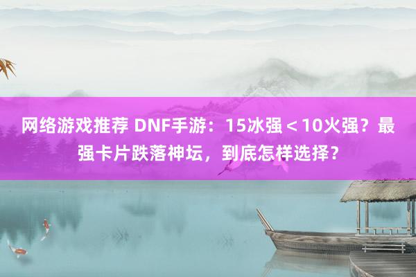 网络游戏推荐 DNF手游：15冰强＜10火强？最强卡片跌落神坛，到底怎样选择？