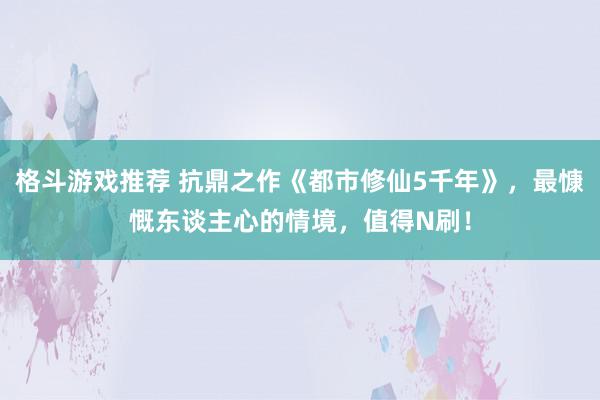 格斗游戏推荐 抗鼎之作《都市修仙5千年》，最慷慨东谈主心的情境，值得N刷！