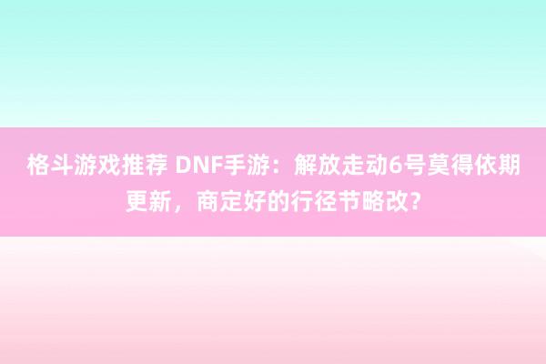 格斗游戏推荐 DNF手游：解放走动6号莫得依期更新，商定好的行径节略改？