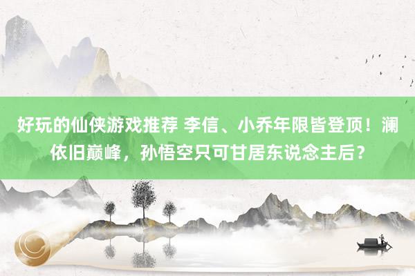 好玩的仙侠游戏推荐 李信、小乔年限皆登顶！澜依旧巅峰，孙悟空只可甘居东说念主后？